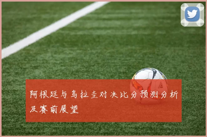 阿根廷与乌拉圭对决比分预测分析及赛前展望