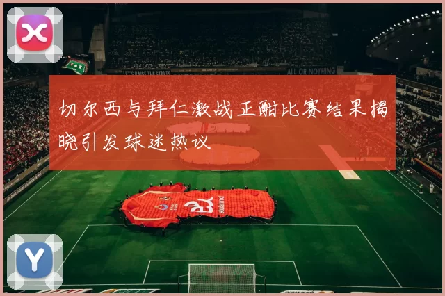 切尔西与拜仁激战正酣比赛结果揭晓引发球迷热议