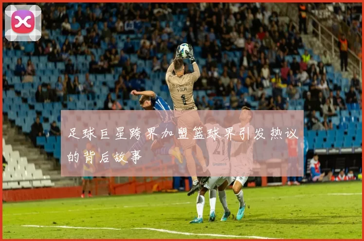 足球巨星跨界加盟篮球界引发热议的背后故事