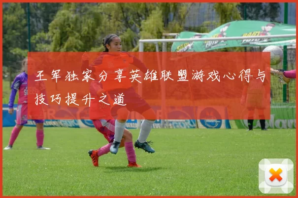 王军独家分享英雄联盟游戏心得与技巧提升之道