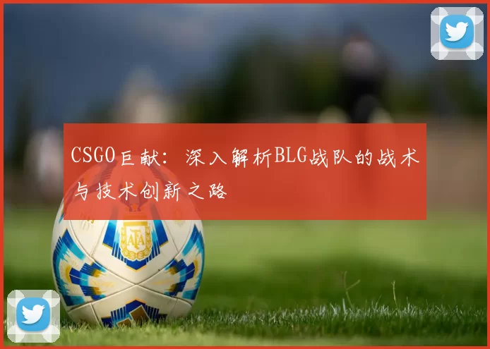 CSGO巨献：深入解析BLG战队的战术与技术创新之路