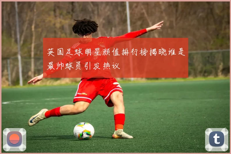 英国足球明星颜值排行榜揭晓谁是最帅球员引发热议