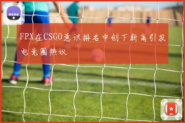 FPX在CSGO意识排名中创下新高引发电竞圈热议