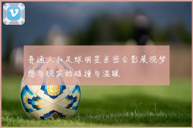 普通人和足球明星亲密合影展现梦想与现实的碰撞与温暖