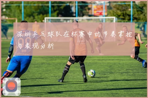 深圳乒乓球队在杯赛中的节奏掌控与表现分析