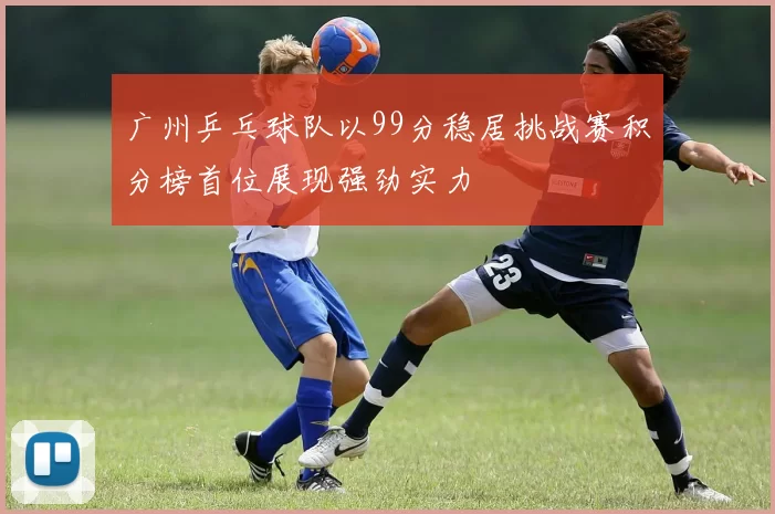 广州乒乓球队以99分稳居挑战赛积分榜首位展现强劲实力