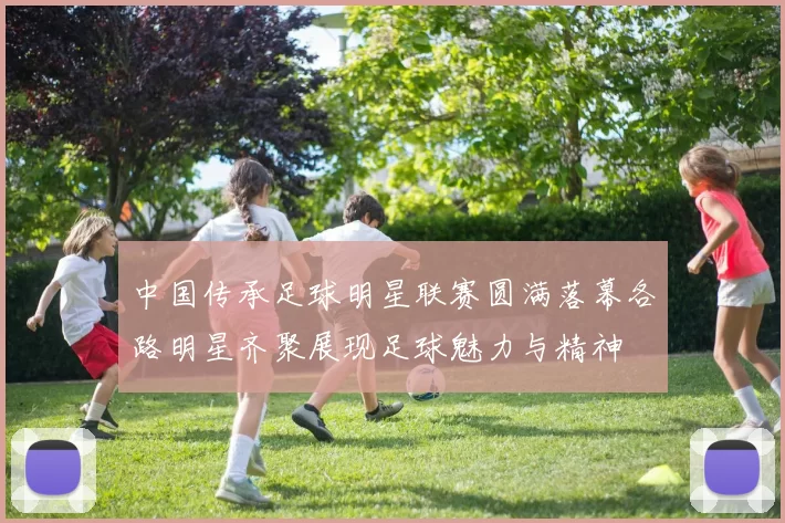 中国传承足球明星联赛圆满落幕各路明星齐聚展现足球魅力与精神