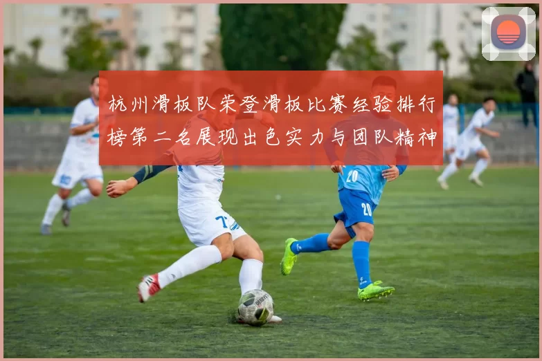 杭州滑板队荣登滑板比赛经验排行榜第二名展现出色实力与团队精神