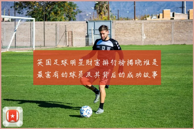 英国足球明星财富排行榜揭晓谁是最富有的球员及其背后的成功故事