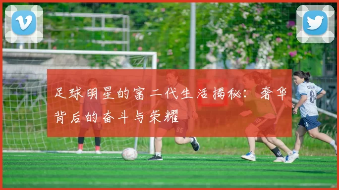足球明星的富二代生活揭秘：奢华背后的奋斗与荣耀