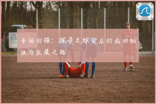 专访刘强：探寻足球背后的成功秘诀与发展之路