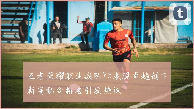 王者荣耀职业战队V5表现卓越创下新高配合排名引发热议