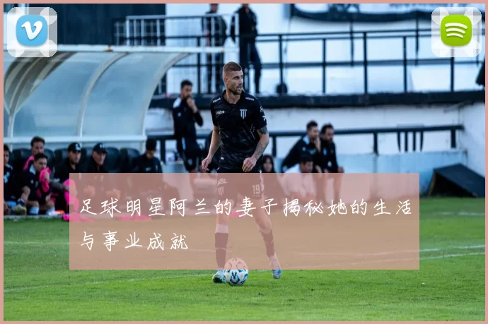 足球明星阿兰的妻子揭秘她的生活与事业成就