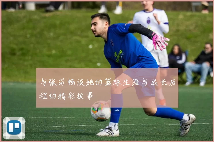 与张芳畅谈她的篮球生涯与成长历程的精彩故事