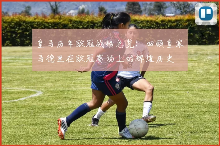 皇马历年欧冠战绩总览：回顾皇家马德里在欧冠赛场上的辉煌历史