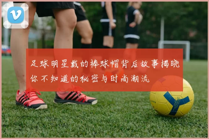 足球明星戴的棒球帽背后故事揭晓你不知道的秘密与时尚潮流