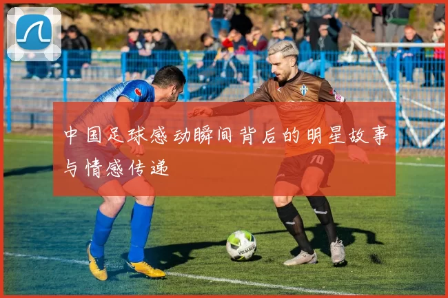 中国足球感动瞬间背后的明星故事与情感传递