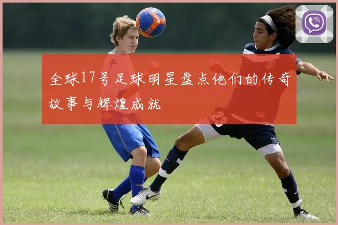 全球17号足球明星盘点他们的传奇故事与辉煌成就