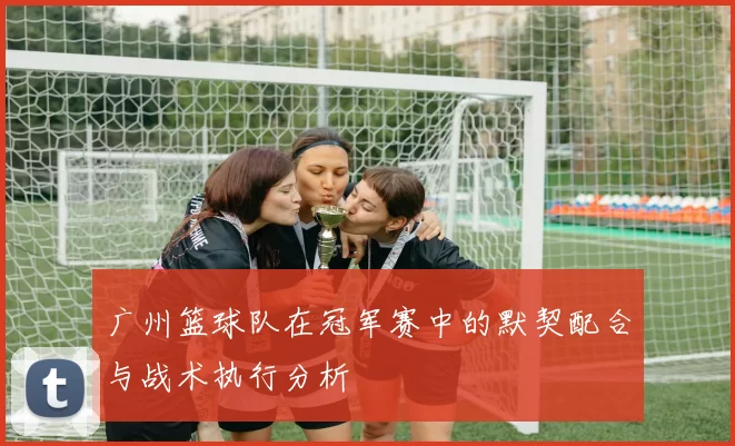 广州篮球队在冠军赛中的默契配合与战术执行分析