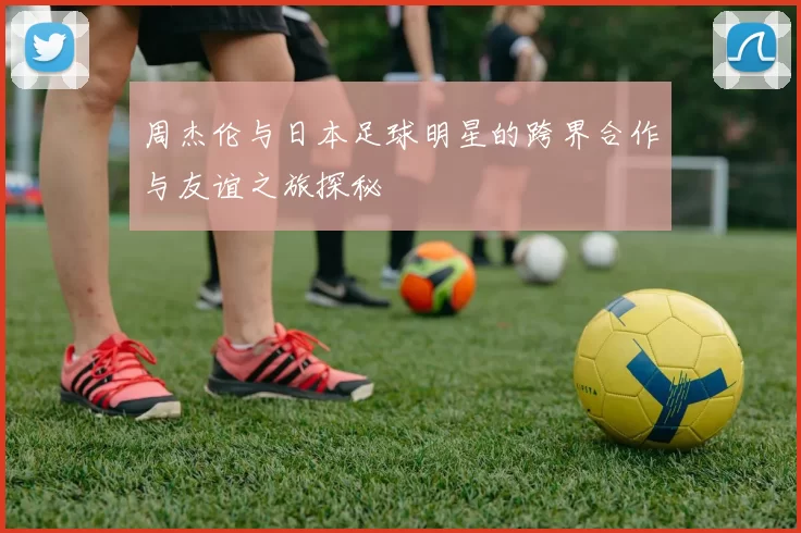 周杰伦与日本足球明星的跨界合作与友谊之旅探秘