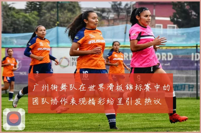 广州街舞队在世界滑板锦标赛中的团队协作表现精彩纷呈引发热议