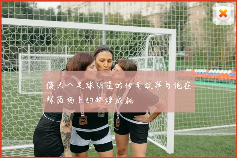傻大个足球明星的传奇故事与他在绿茵场上的辉煌成就