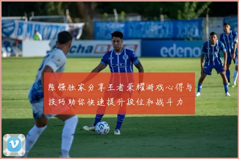 陈强独家分享王者荣耀游戏心得与技巧助你快速提升段位和战斗力