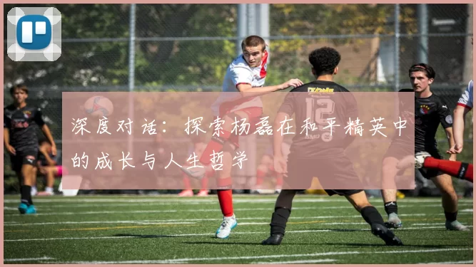 深度对话：探索杨磊在和平精英中的成长与人生哲学