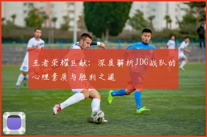 王者荣耀巨献：深度解析JDG战队的心理素质与胜利之道
