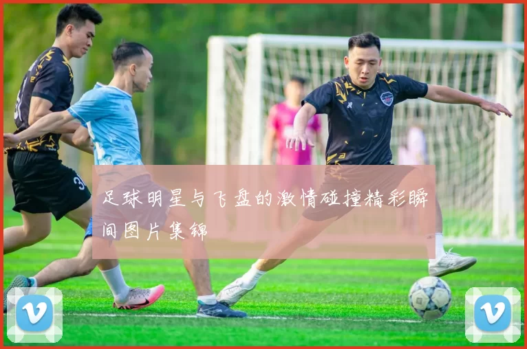 足球明星与飞盘的激情碰撞精彩瞬间图片集锦