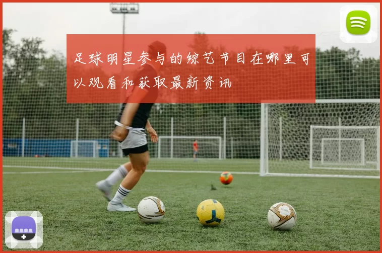 足球明星参与的综艺节目在哪里可以观看和获取最新资讯