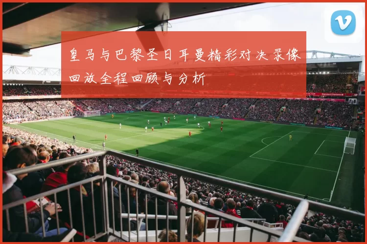 皇马与巴黎圣日耳曼精彩对决录像回放全程回顾与分析