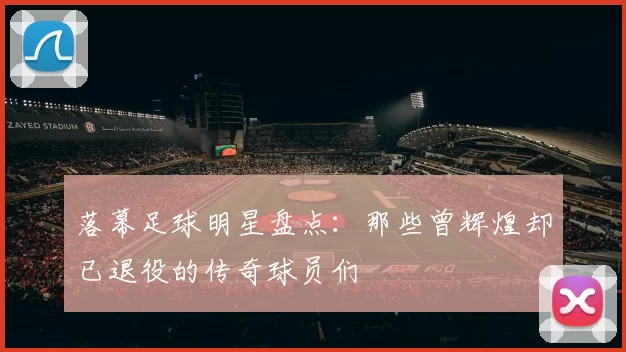 落幕足球明星盘点：那些曾辉煌却已退役的传奇球员们