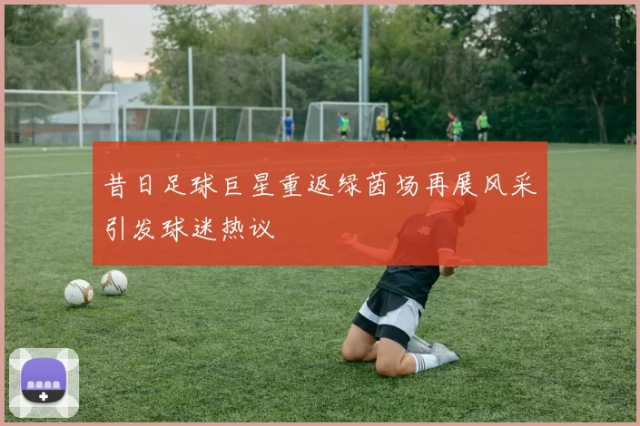 昔日足球巨星重返绿茵场再展风采引发球迷热议