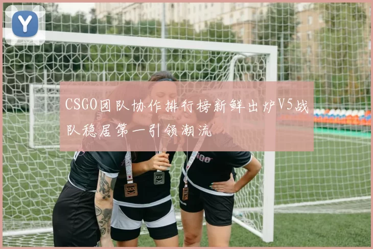 CSGO团队协作排行榜新鲜出炉V5战队稳居第一引领潮流