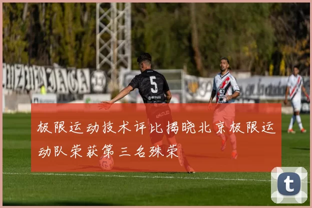 极限运动技术评比揭晓北京极限运动队荣获第三名殊荣