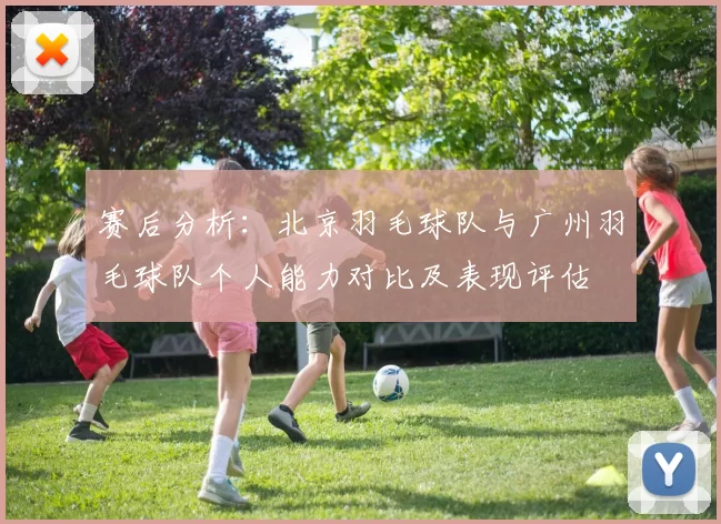 赛后分析：北京羽毛球队与广州羽毛球队个人能力对比及表现评估