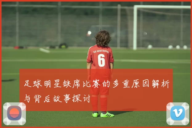 足球明星缺席比赛的多重原因解析与背后故事探讨