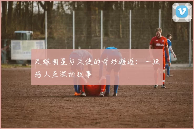 足球明星与天使的奇妙邂逅：一段感人至深的故事