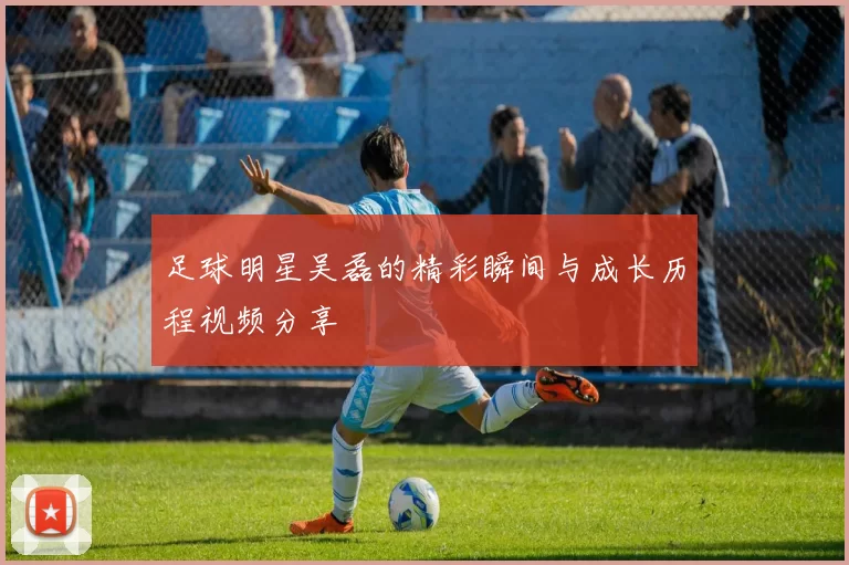 足球明星吴磊的精彩瞬间与成长历程视频分享