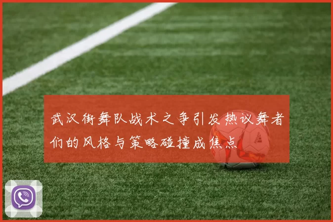 武汉街舞队战术之争引发热议舞者们的风格与策略碰撞成焦点