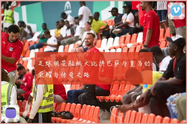 足球明星贴纸大比拼巴萨与皇马的荣耀与传奇之路