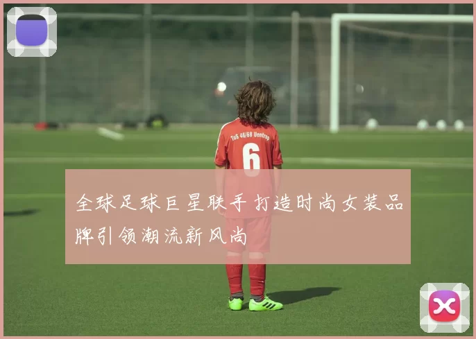 全球足球巨星联手打造时尚女装品牌引领潮流新风尚