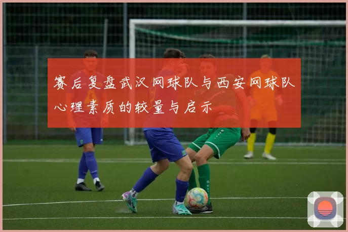 赛后复盘武汉网球队与西安网球队心理素质的较量与启示