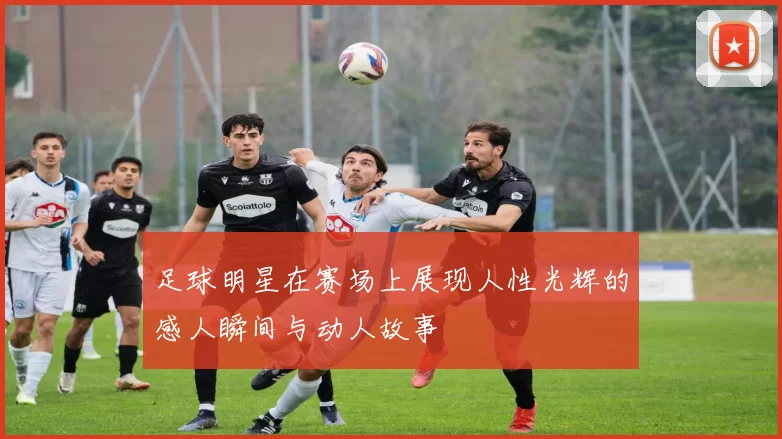 足球明星在赛场上展现人性光辉的感人瞬间与动人故事