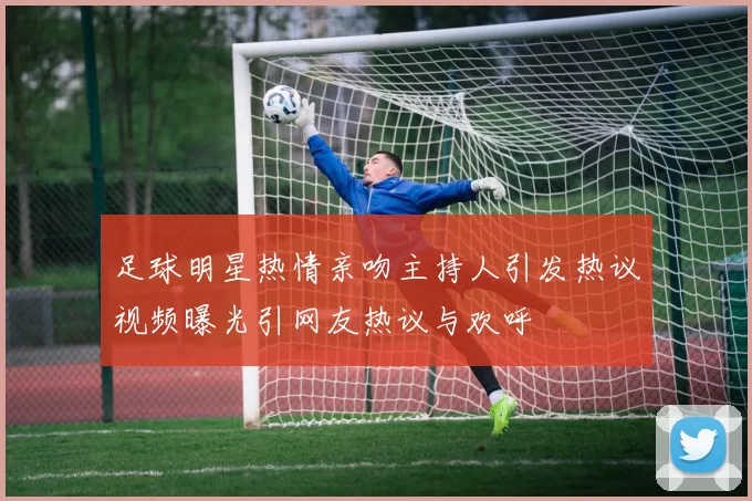 足球明星热情亲吻主持人引发热议视频曝光引网友热议与欢呼
