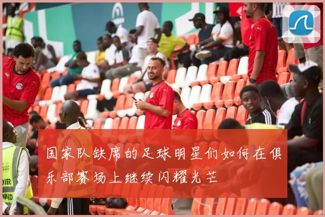 国家队缺席的足球明星们如何在俱乐部赛场上继续闪耀光芒