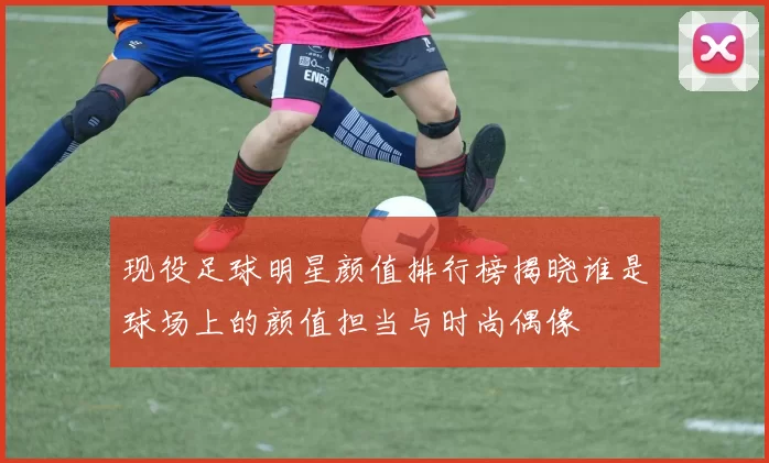 现役足球明星颜值排行榜揭晓谁是球场上的颜值担当与时尚偶像