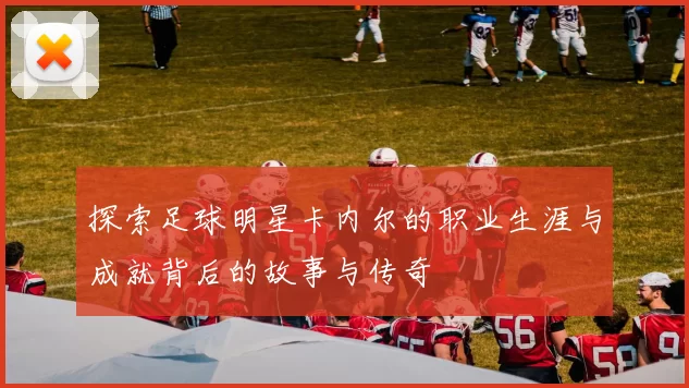 探索足球明星卡内尔的职业生涯与成就背后的故事与传奇