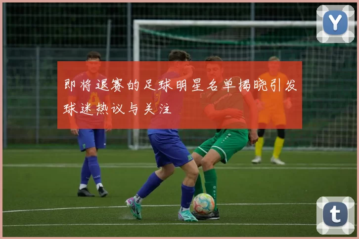 即将退赛的足球明星名单揭晓引发球迷热议与关注